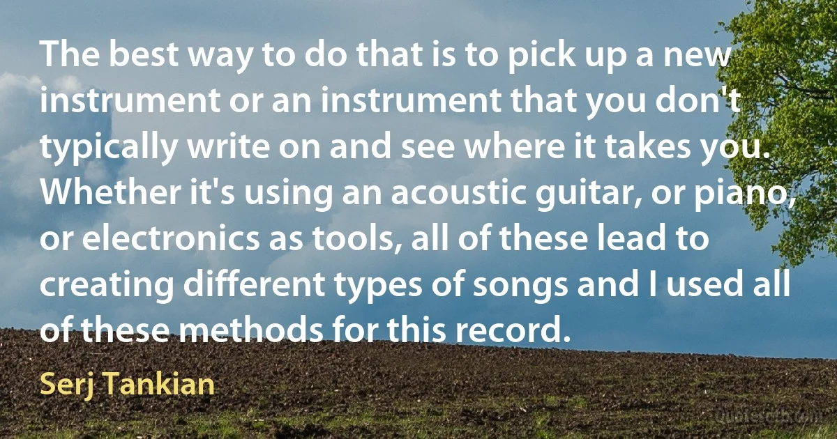 The best way to do that is to pick up a new instrument or an instrument that you don't typically write on and see where it takes you. Whether it's using an acoustic guitar, or piano, or electronics as tools, all of these lead to creating different types of songs and I used all of these methods for this record. (Serj Tankian)