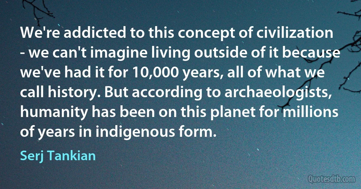 We're addicted to this concept of civilization - we can't imagine living outside of it because we've had it for 10,000 years, all of what we call history. But according to archaeologists, humanity has been on this planet for millions of years in indigenous form. (Serj Tankian)