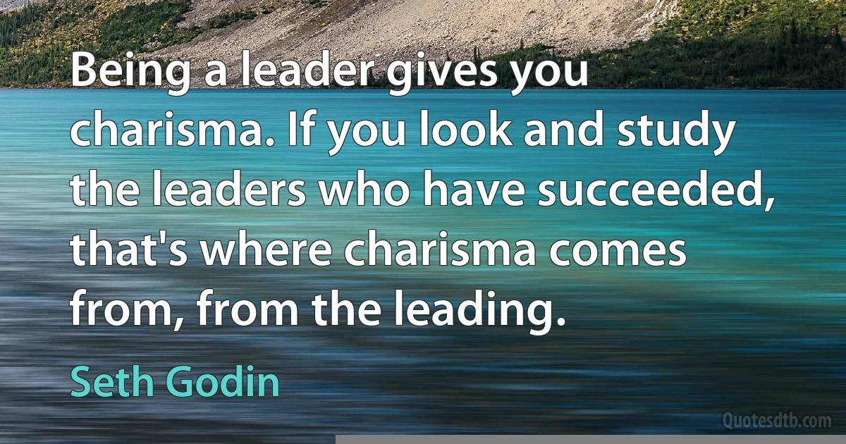 Being a leader gives you charisma. If you look and study the leaders who have succeeded, that's where charisma comes from, from the leading. (Seth Godin)