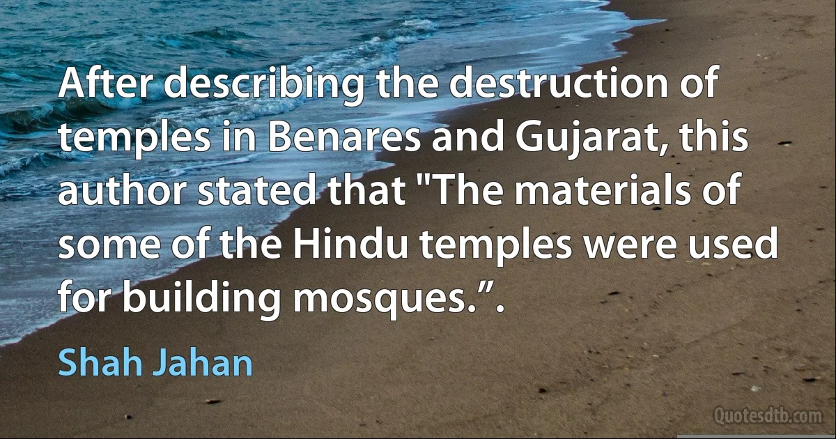 After describing the destruction of temples in Benares and Gujarat, this author stated that "The materials of some of the Hindu temples were used for building mosques.”. (Shah Jahan)