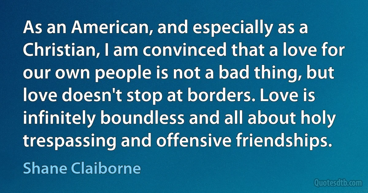 As an American, and especially as a Christian, I am convinced that a love for our own people is not a bad thing, but love doesn't stop at borders. Love is infinitely boundless and all about holy trespassing and offensive friendships. (Shane Claiborne)