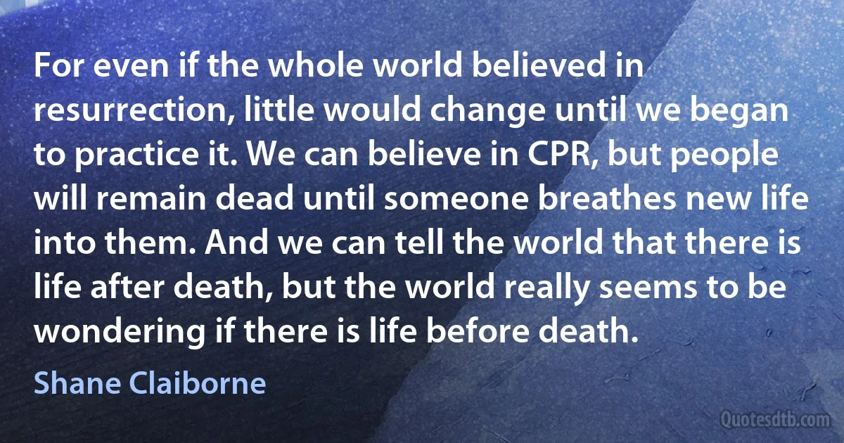 For even if the whole world believed in resurrection, little would change until we began to practice it. We can believe in CPR, but people will remain dead until someone breathes new life into them. And we can tell the world that there is life after death, but the world really seems to be wondering if there is life before death. (Shane Claiborne)