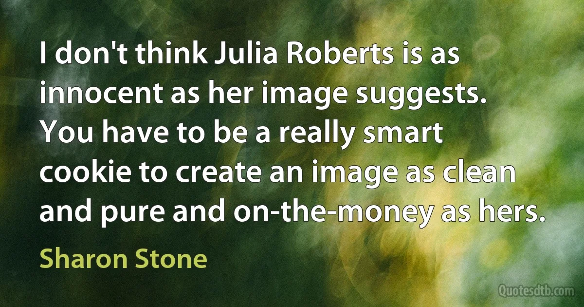 I don't think Julia Roberts is as innocent as her image suggests. You have to be a really smart cookie to create an image as clean and pure and on-the-money as hers. (Sharon Stone)