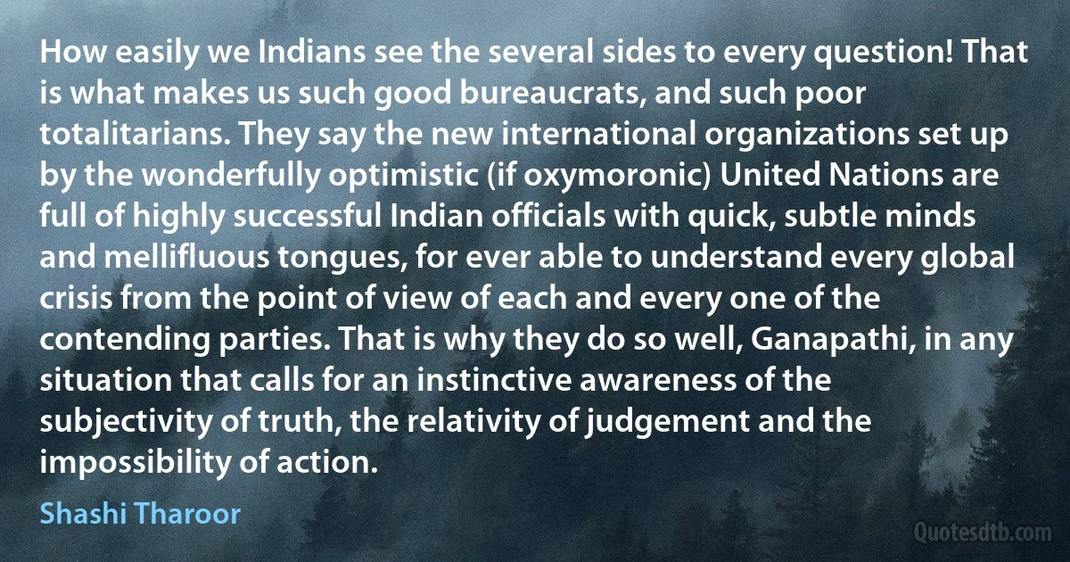 How easily we Indians see the several sides to every question! That is what makes us such good bureaucrats, and such poor totalitarians. They say the new international organizations set up by the wonderfully optimistic (if oxymoronic) United Nations are full of highly successful Indian officials with quick, subtle minds and mellifluous tongues, for ever able to understand every global crisis from the point of view of each and every one of the contending parties. That is why they do so well, Ganapathi, in any situation that calls for an instinctive awareness of the subjectivity of truth, the relativity of judgement and the impossibility of action. (Shashi Tharoor)