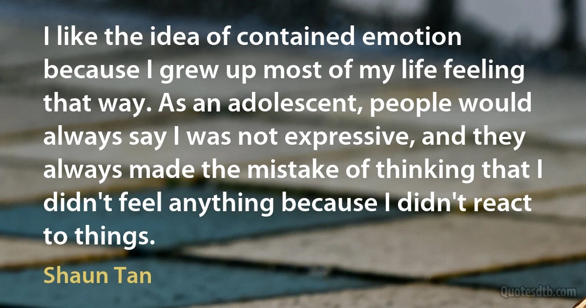 I like the idea of contained emotion because I grew up most of my life feeling that way. As an adolescent, people would always say I was not expressive, and they always made the mistake of thinking that I didn't feel anything because I didn't react to things. (Shaun Tan)