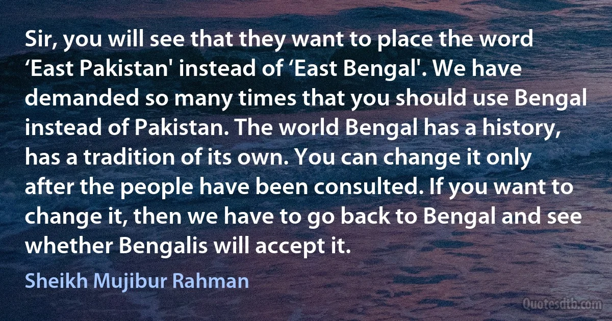 Sir, you will see that they want to place the word ‘East Pakistan' instead of ‘East Bengal'. We have demanded so many times that you should use Bengal instead of Pakistan. The world Bengal has a history, has a tradition of its own. You can change it only after the people have been consulted. If you want to change it, then we have to go back to Bengal and see whether Bengalis will accept it. (Sheikh Mujibur Rahman)