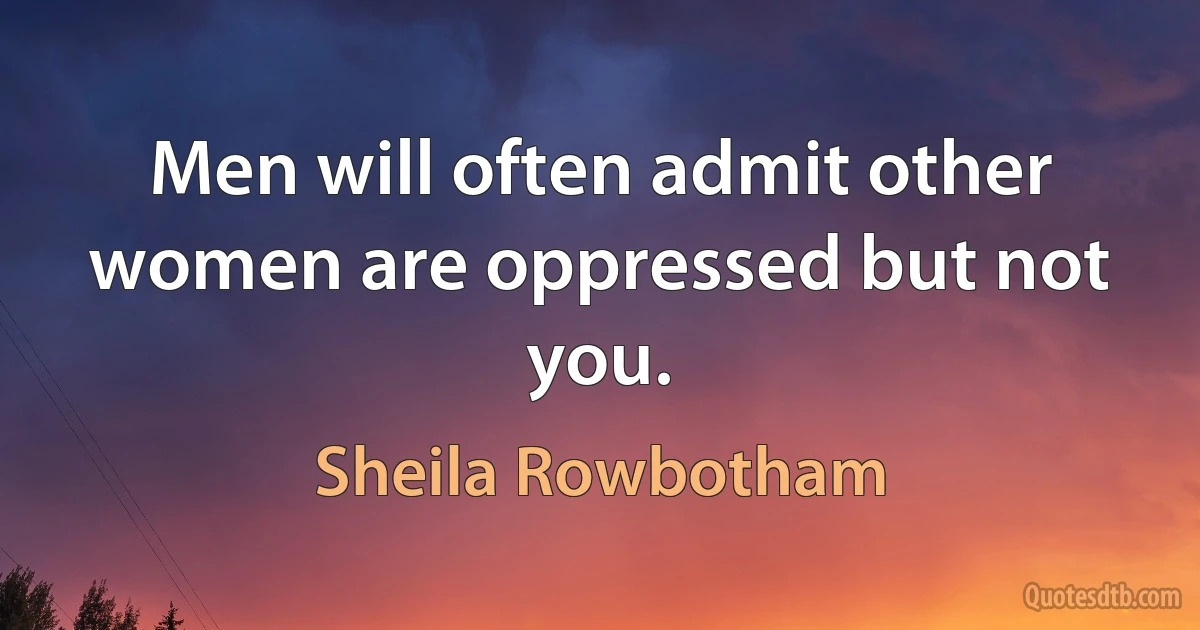 Men will often admit other women are oppressed but not you. (Sheila Rowbotham)