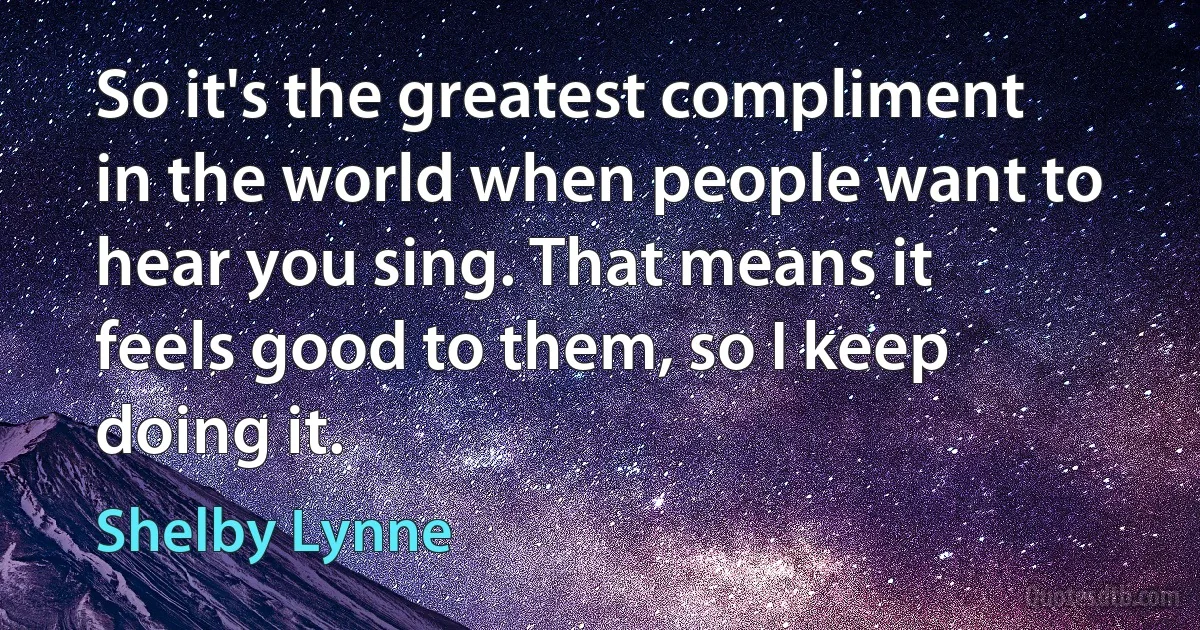 So it's the greatest compliment in the world when people want to hear you sing. That means it feels good to them, so I keep doing it. (Shelby Lynne)