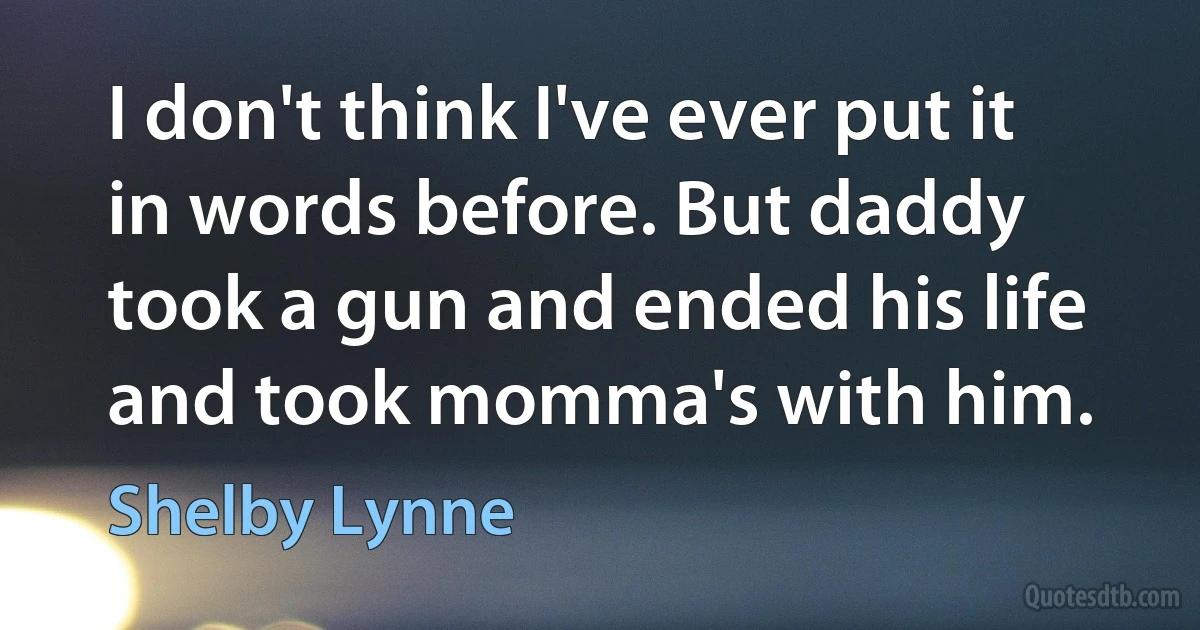 I don't think I've ever put it in words before. But daddy took a gun and ended his life and took momma's with him. (Shelby Lynne)