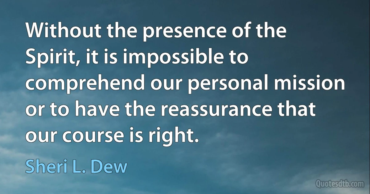 Without the presence of the Spirit, it is impossible to comprehend our personal mission or to have the reassurance that our course is right. (Sheri L. Dew)