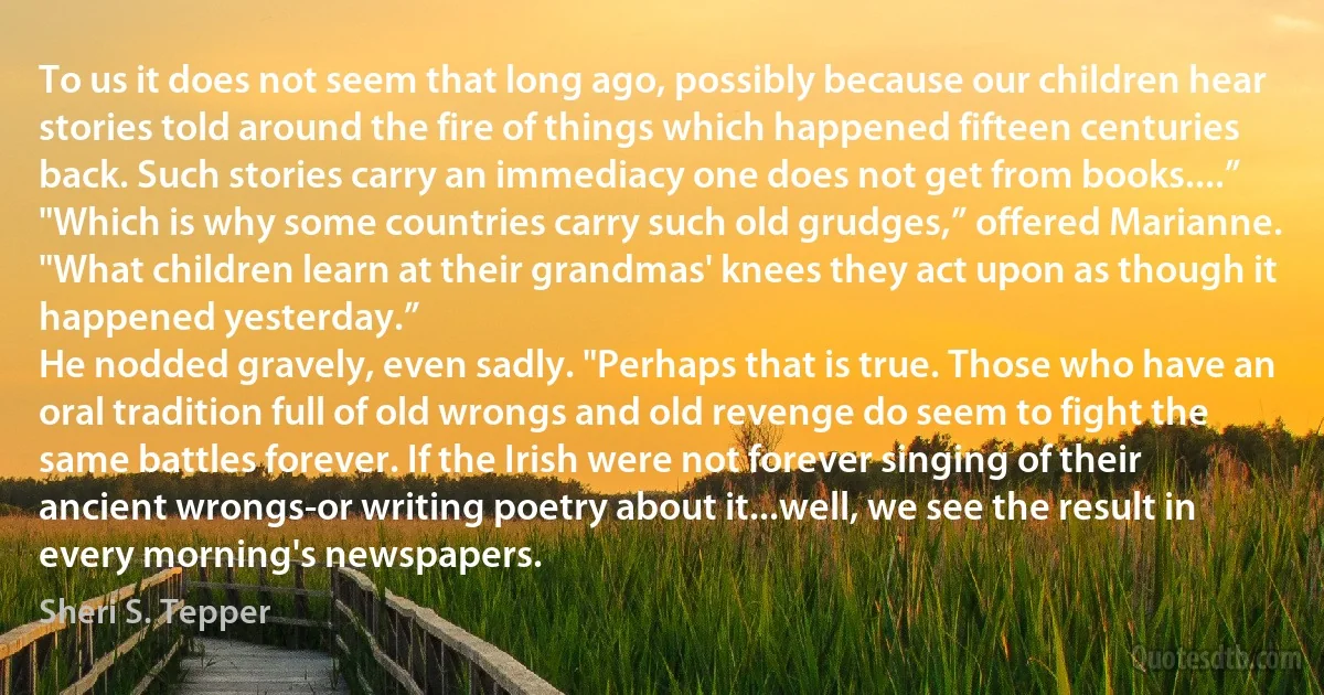 To us it does not seem that long ago, possibly because our children hear stories told around the fire of things which happened fifteen centuries back. Such stories carry an immediacy one does not get from books....”
"Which is why some countries carry such old grudges,” offered Marianne. "What children learn at their grandmas' knees they act upon as though it happened yesterday.”
He nodded gravely, even sadly. "Perhaps that is true. Those who have an oral tradition full of old wrongs and old revenge do seem to fight the same battles forever. If the Irish were not forever singing of their ancient wrongs-or writing poetry about it...well, we see the result in every morning's newspapers. (Sheri S. Tepper)