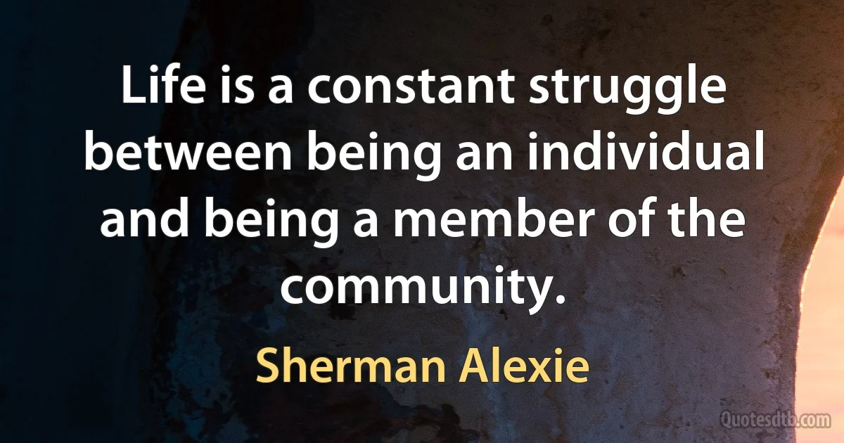 Life is a constant struggle between being an individual and being a member of the community. (Sherman Alexie)