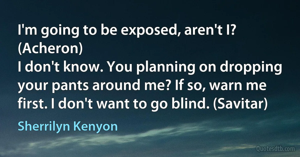 I'm going to be exposed, aren't I? (Acheron)
I don't know. You planning on dropping your pants around me? If so, warn me first. I don't want to go blind. (Savitar) (Sherrilyn Kenyon)