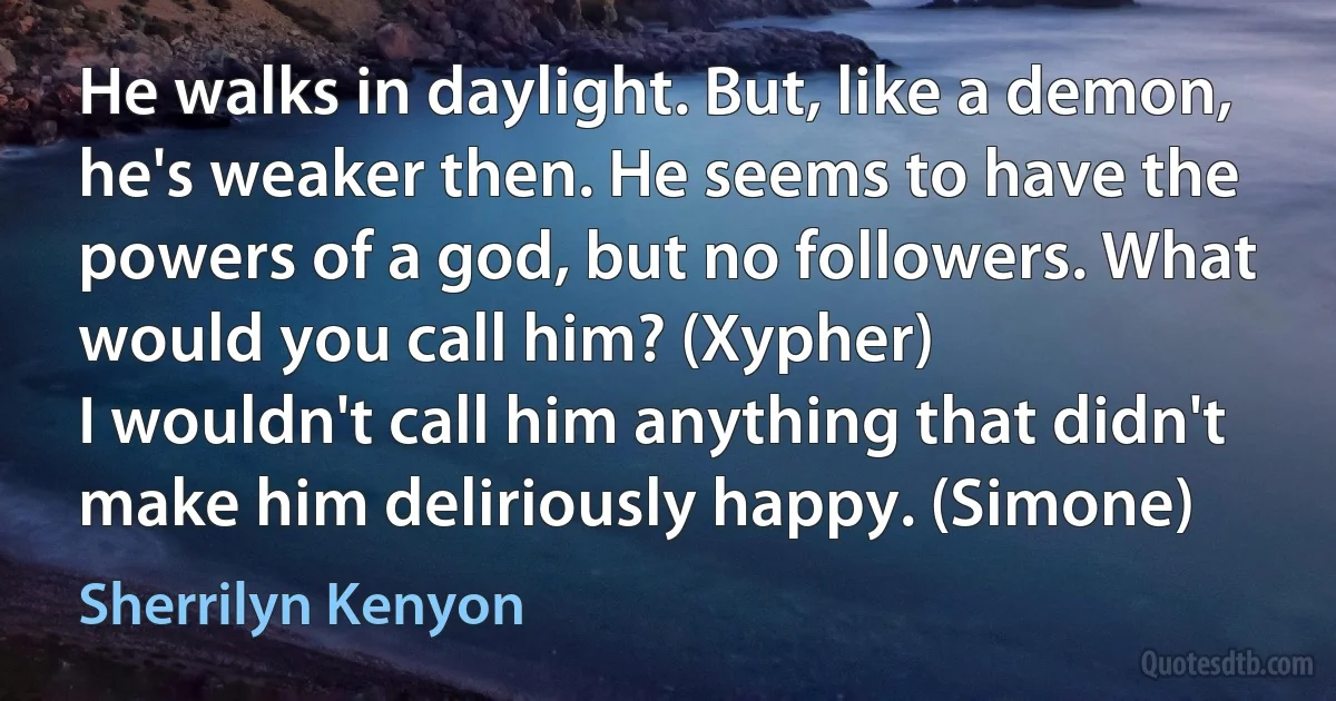 He walks in daylight. But, like a demon, he's weaker then. He seems to have the powers of a god, but no followers. What would you call him? (Xypher)
I wouldn't call him anything that didn't make him deliriously happy. (Simone) (Sherrilyn Kenyon)