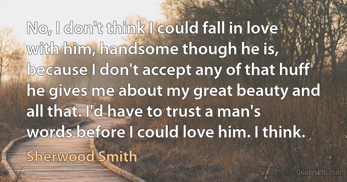 No, I don't think I could fall in love with him, handsome though he is, because I don't accept any of that huff he gives me about my great beauty and all that. I'd have to trust a man's words before I could love him. I think. (Sherwood Smith)