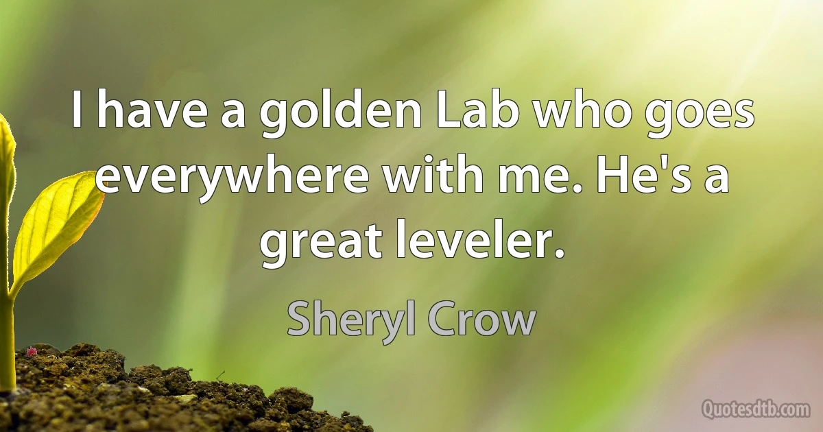 I have a golden Lab who goes everywhere with me. He's a great leveler. (Sheryl Crow)