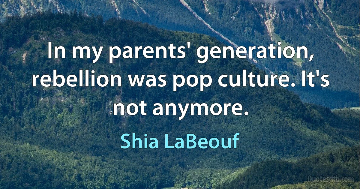 In my parents' generation, rebellion was pop culture. It's not anymore. (Shia LaBeouf)