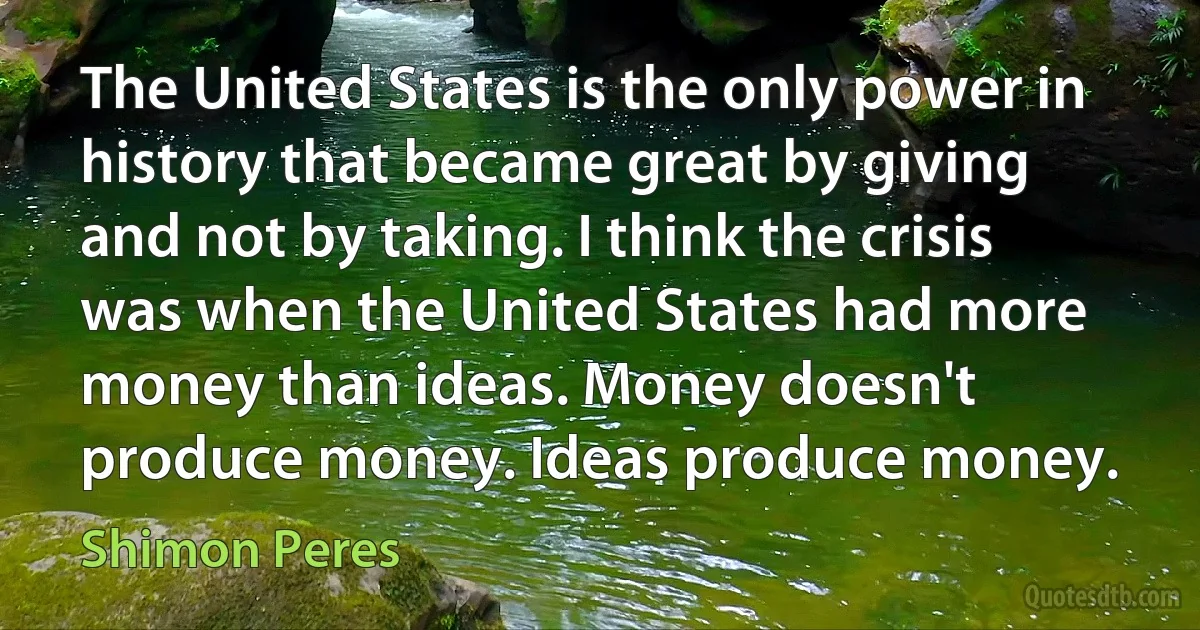 The United States is the only power in history that became great by giving and not by taking. I think the crisis was when the United States had more money than ideas. Money doesn't produce money. Ideas produce money. (Shimon Peres)