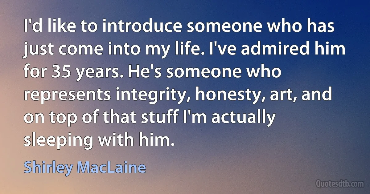 I'd like to introduce someone who has just come into my life. I've admired him for 35 years. He's someone who represents integrity, honesty, art, and on top of that stuff I'm actually sleeping with him. (Shirley MacLaine)