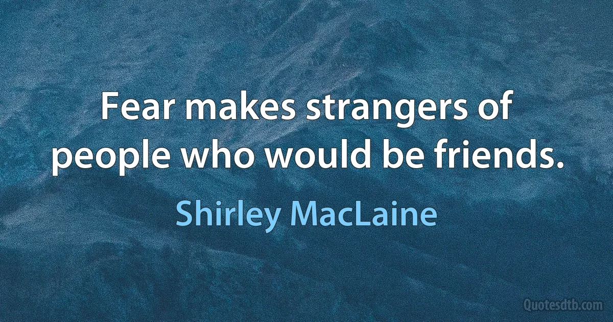 Fear makes strangers of people who would be friends. (Shirley MacLaine)