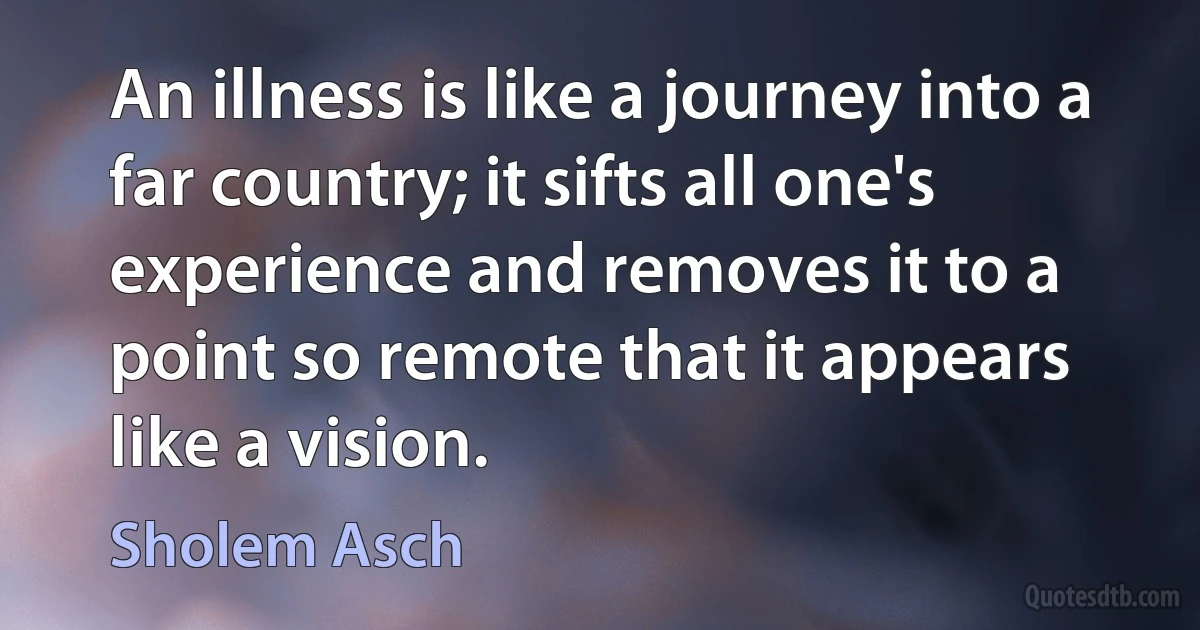 An illness is like a journey into a far country; it sifts all one's experience and removes it to a point so remote that it appears like a vision. (Sholem Asch)