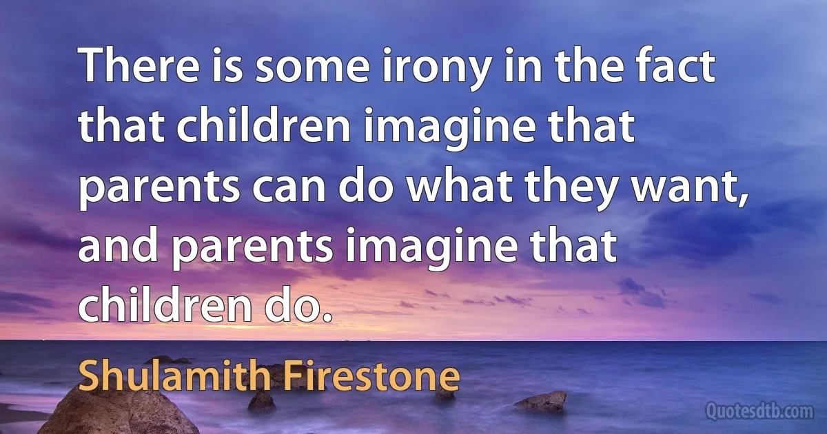 There is some irony in the fact that children imagine that parents can do what they want, and parents imagine that children do. (Shulamith Firestone)