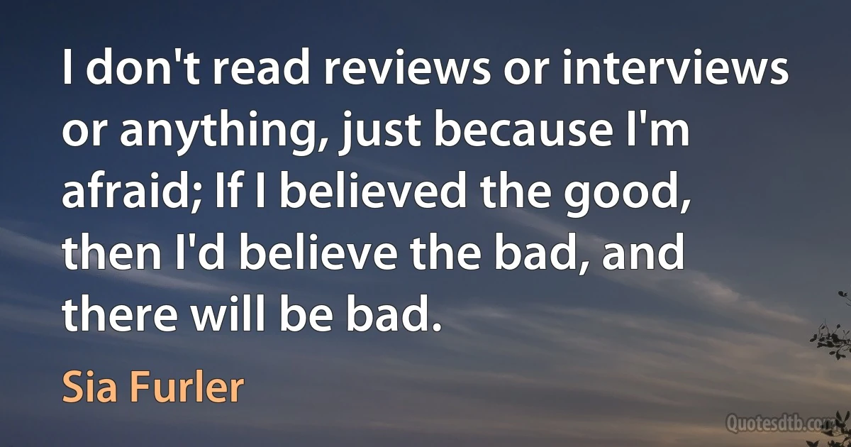 I don't read reviews or interviews or anything, just because I'm afraid; If I believed the good, then I'd believe the bad, and there will be bad. (Sia Furler)