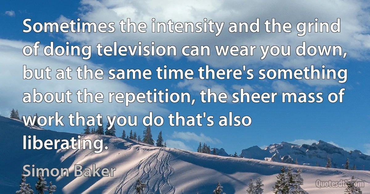 Sometimes the intensity and the grind of doing television can wear you down, but at the same time there's something about the repetition, the sheer mass of work that you do that's also liberating. (Simon Baker)