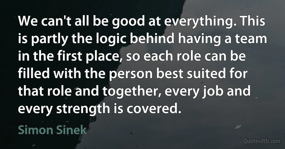 We can't all be good at everything. This is partly the logic behind having a team in the first place, so each role can be filled with the person best suited for that role and together, every job and every strength is covered. (Simon Sinek)