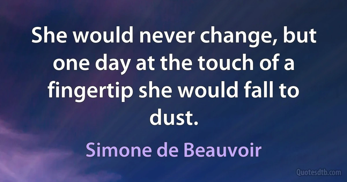 She would never change, but one day at the touch of a fingertip she would fall to dust. (Simone de Beauvoir)