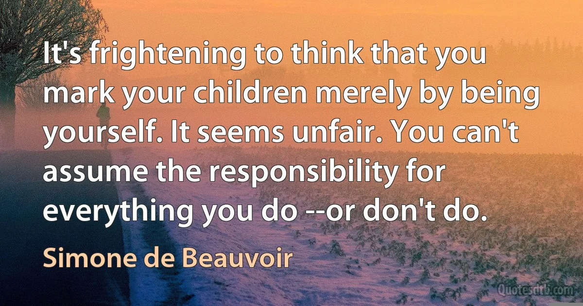 It's frightening to think that you mark your children merely by being yourself. It seems unfair. You can't assume the responsibility for everything you do --or don't do. (Simone de Beauvoir)