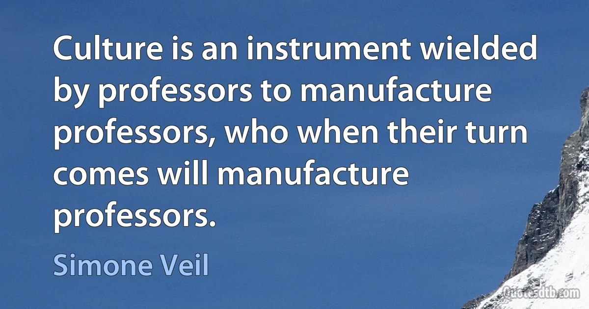 Culture is an instrument wielded by professors to manufacture professors, who when their turn comes will manufacture professors. (Simone Veil)