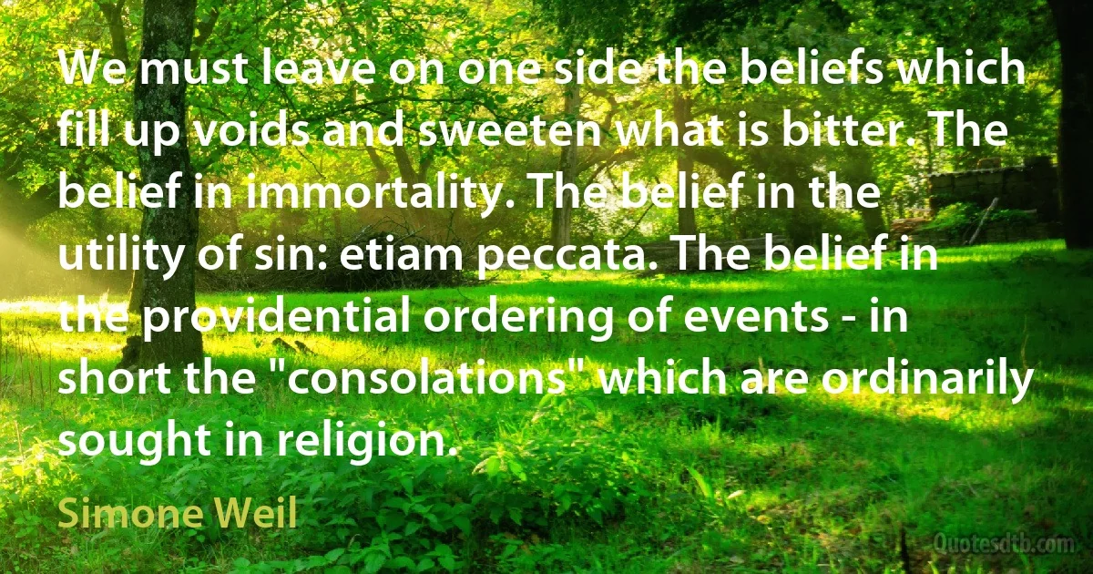 We must leave on one side the beliefs which fill up voids and sweeten what is bitter. The belief in immortality. The belief in the utility of sin: etiam peccata. The belief in the providential ordering of events - in short the "consolations" which are ordinarily sought in religion. (Simone Weil)