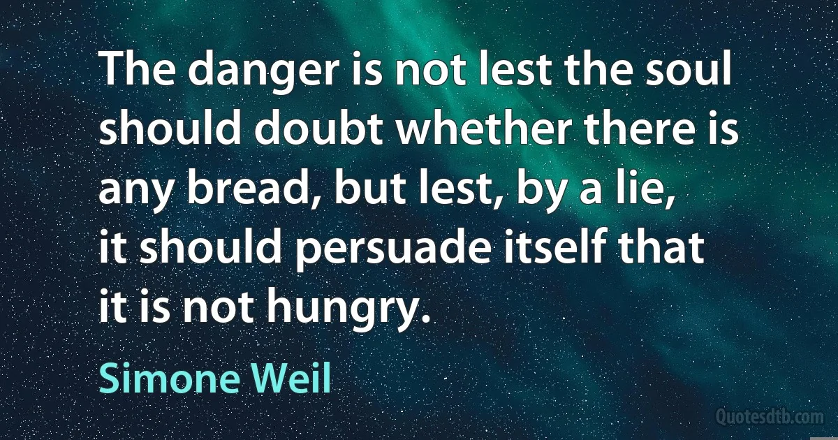 The danger is not lest the soul should doubt whether there is any bread, but lest, by a lie, it should persuade itself that it is not hungry. (Simone Weil)