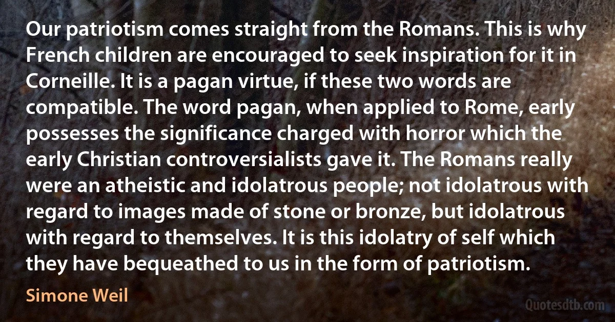 Our patriotism comes straight from the Romans. This is why French children are encouraged to seek inspiration for it in Corneille. It is a pagan virtue, if these two words are compatible. The word pagan, when applied to Rome, early possesses the significance charged with horror which the early Christian controversialists gave it. The Romans really were an atheistic and idolatrous people; not idolatrous with regard to images made of stone or bronze, but idolatrous with regard to themselves. It is this idolatry of self which they have bequeathed to us in the form of patriotism. (Simone Weil)