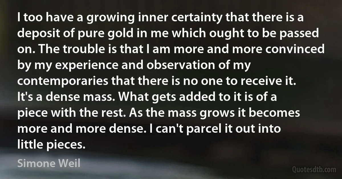 I too have a growing inner certainty that there is a deposit of pure gold in me which ought to be passed on. The trouble is that I am more and more convinced by my experience and observation of my contemporaries that there is no one to receive it.
It's a dense mass. What gets added to it is of a piece with the rest. As the mass grows it becomes more and more dense. I can't parcel it out into little pieces. (Simone Weil)