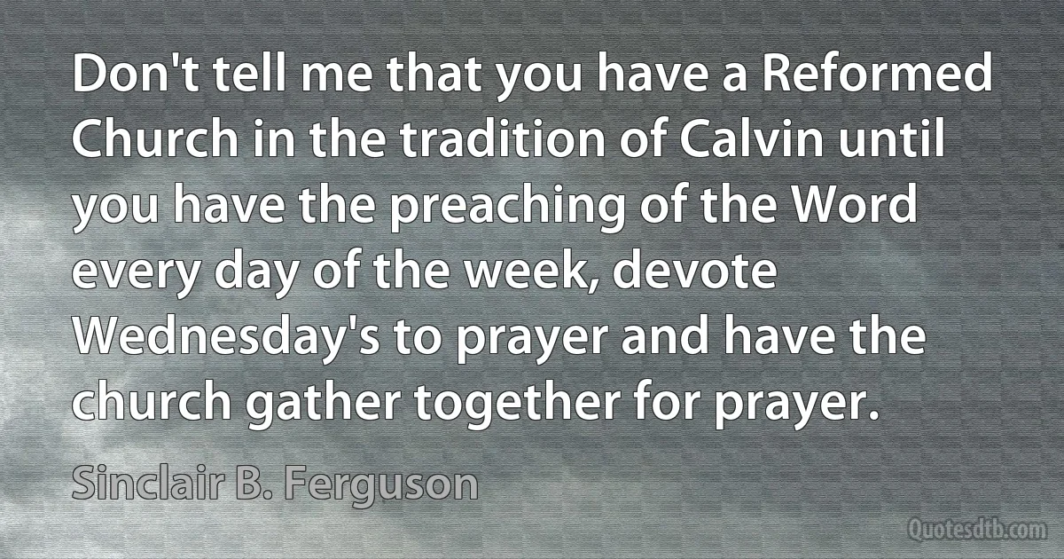 Don't tell me that you have a Reformed Church in the tradition of Calvin until you have the preaching of the Word every day of the week, devote Wednesday's to prayer and have the church gather together for prayer. (Sinclair B. Ferguson)