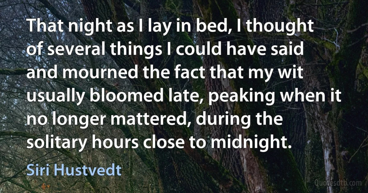 That night as I lay in bed, I thought of several things I could have said and mourned the fact that my wit usually bloomed late, peaking when it no longer mattered, during the solitary hours close to midnight. (Siri Hustvedt)