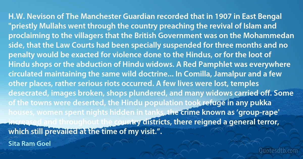 H.W. Nevison of The Manchester Guardian recorded that in 1907 in East Bengal "priestly Mullahs went through the country preaching the revival of Islam and proclaiming to the villagers that the British Government was on the Mohammedan side, that the Law Courts had been specially suspended for three months and no penalty would be exacted for violence done to the Hindus, or for the loot of Hindu shops or the abduction of Hindu widows. A Red Pamphlet was everywhere circulated maintaining the same wild doctrine... In Comilla, Jamalpur and a few other places, rather serious riots occurred. A few lives were lost, temples desecrated, images broken, shops plundered, and many widows carried off. Some of the towns were deserted, the Hindu population took refuge in any pukka houses, women spent nights hidden in tanks, the crime known as ‘group-rape' increased and throughout the country districts, there reigned a general terror, which still prevailed at the time of my visit.”. (Sita Ram Goel)