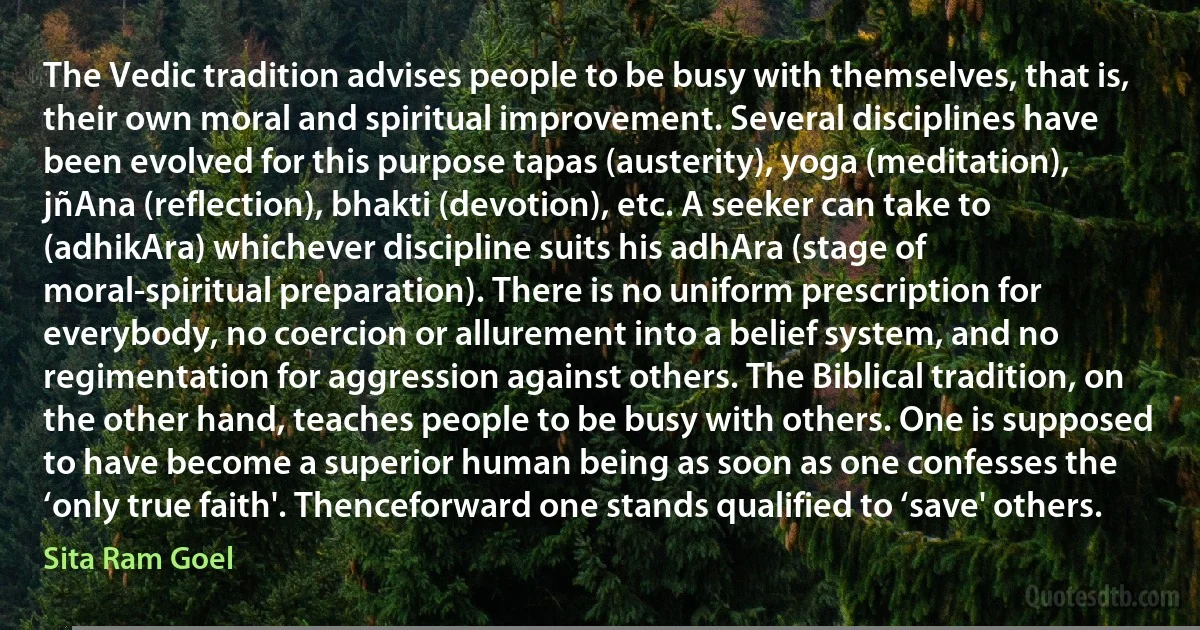 The Vedic tradition advises people to be busy with themselves, that is, their own moral and spiritual improvement. Several disciplines have been evolved for this purpose tapas (austerity), yoga (meditation), jñAna (reflection), bhakti (devotion), etc. A seeker can take to (adhikAra) whichever discipline suits his adhAra (stage of moral-spiritual preparation). There is no uniform prescription for everybody, no coercion or allurement into a belief system, and no regimentation for aggression against others. The Biblical tradition, on the other hand, teaches people to be busy with others. One is supposed to have become a superior human being as soon as one confesses the ‘only true faith'. Thenceforward one stands qualified to ‘save' others. (Sita Ram Goel)