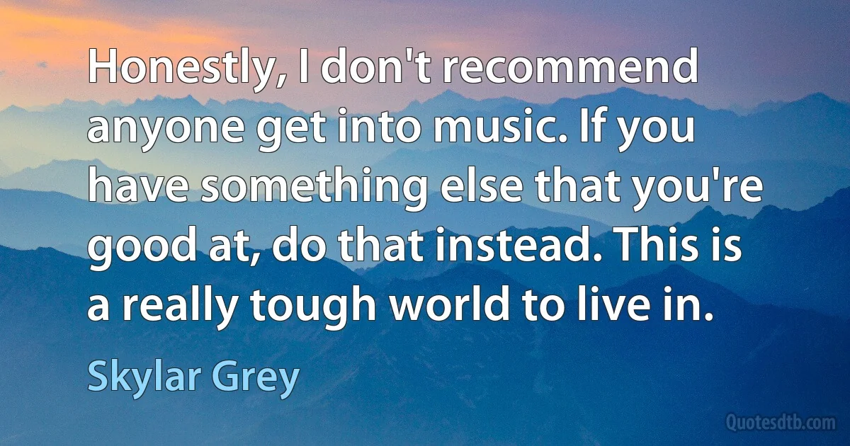 Honestly, I don't recommend anyone get into music. If you have something else that you're good at, do that instead. This is a really tough world to live in. (Skylar Grey)