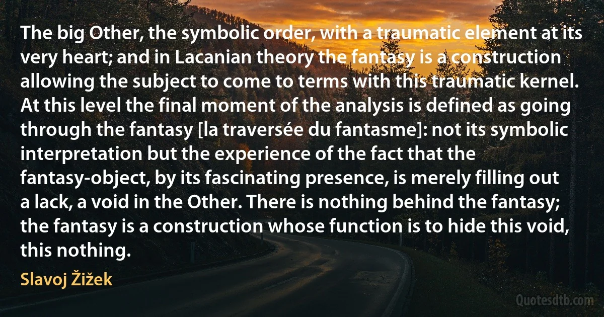 The big Other, the symbolic order, with a traumatic element at its very heart; and in Lacanian theory the fantasy is a construction allowing the subject to come to terms with this traumatic kernel. At this level the final moment of the analysis is defined as going through the fantasy [la traversée du fantasme]: not its symbolic interpretation but the experience of the fact that the fantasy-object, by its fascinating presence, is merely filling out a lack, a void in the Other. There is nothing behind the fantasy; the fantasy is a construction whose function is to hide this void, this nothing. (Slavoj Žižek)