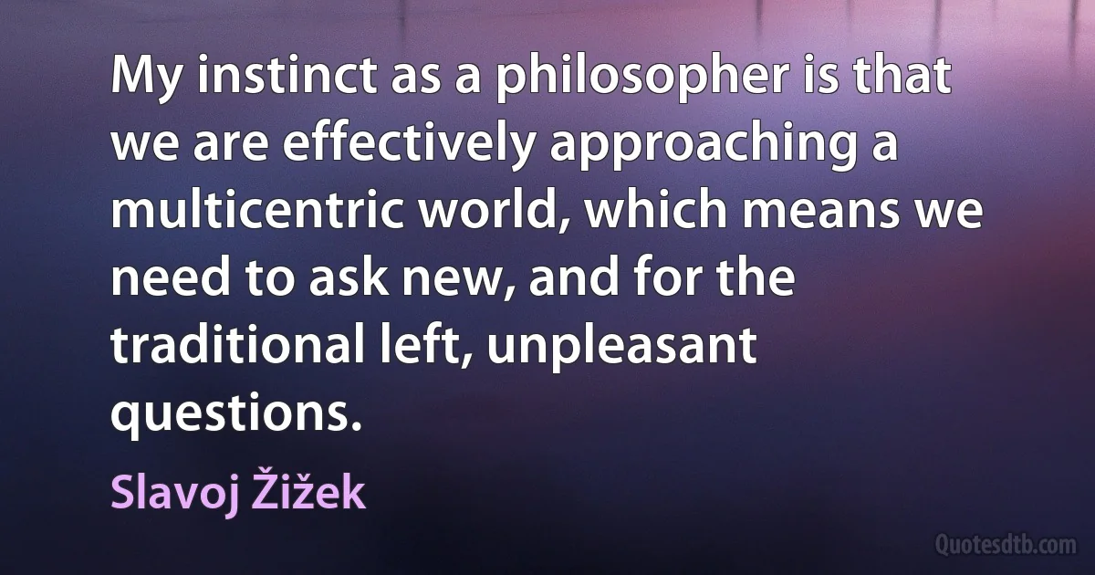 My instinct as a philosopher is that we are effectively approaching a multicentric world, which means we need to ask new, and for the traditional left, unpleasant questions. (Slavoj Žižek)