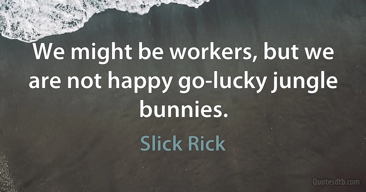 We might be workers, but we are not happy go-lucky jungle bunnies. (Slick Rick)