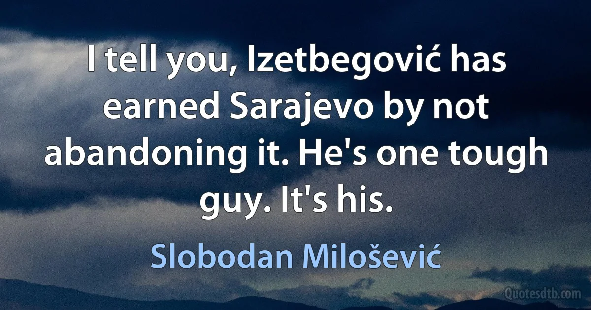 I tell you, Izetbegović has earned Sarajevo by not abandoning it. He's one tough guy. It's his. (Slobodan Milošević)