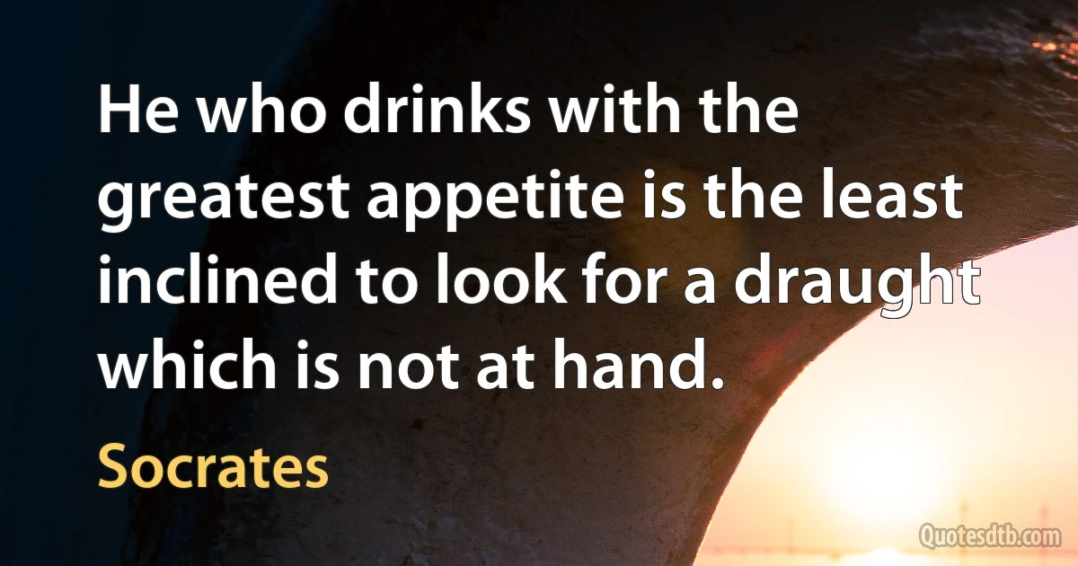 He who drinks with the greatest appetite is the least inclined to look for a draught which is not at hand. (Socrates)