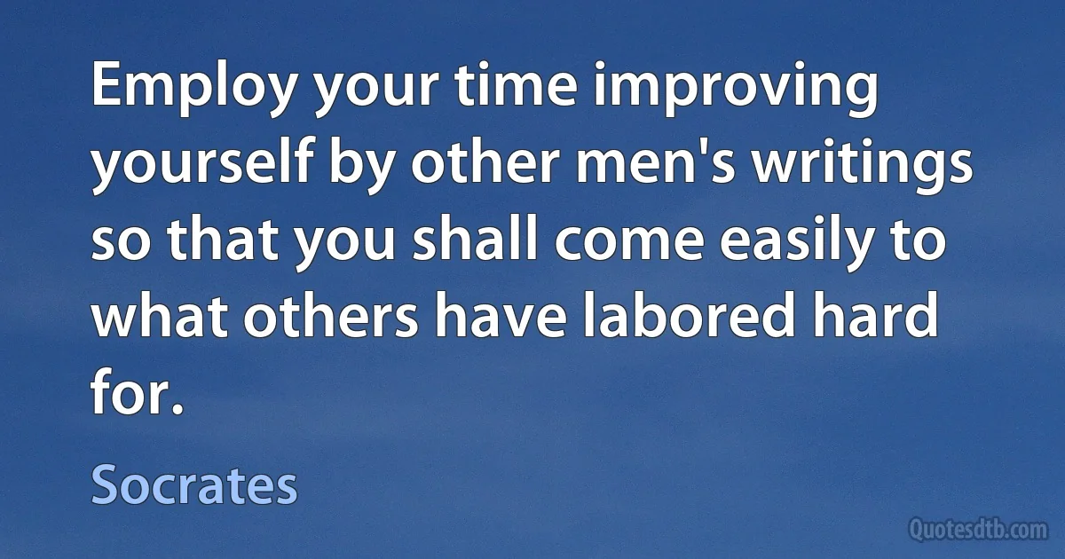 Employ your time improving yourself by other men's writings so that you shall come easily to what others have labored hard for. (Socrates)