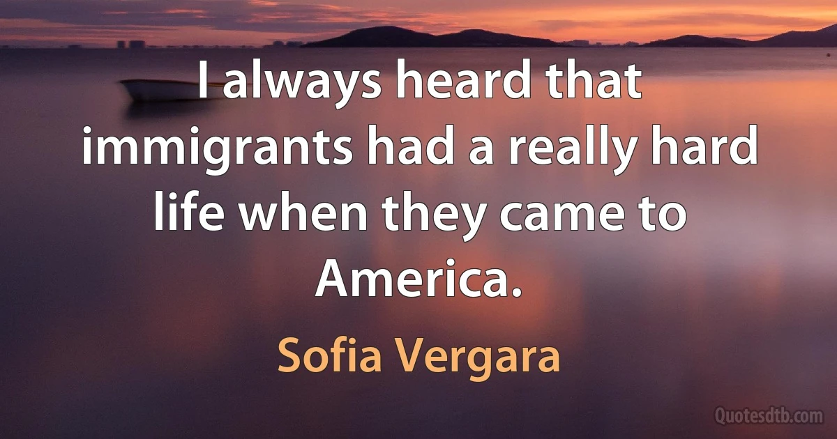 I always heard that immigrants had a really hard life when they came to America. (Sofia Vergara)