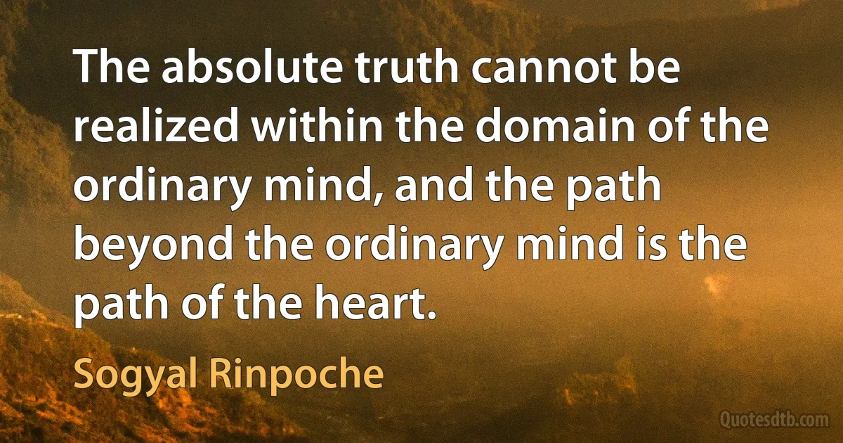 The absolute truth cannot be realized within the domain of the ordinary mind, and the path beyond the ordinary mind is the path of the heart. (Sogyal Rinpoche)