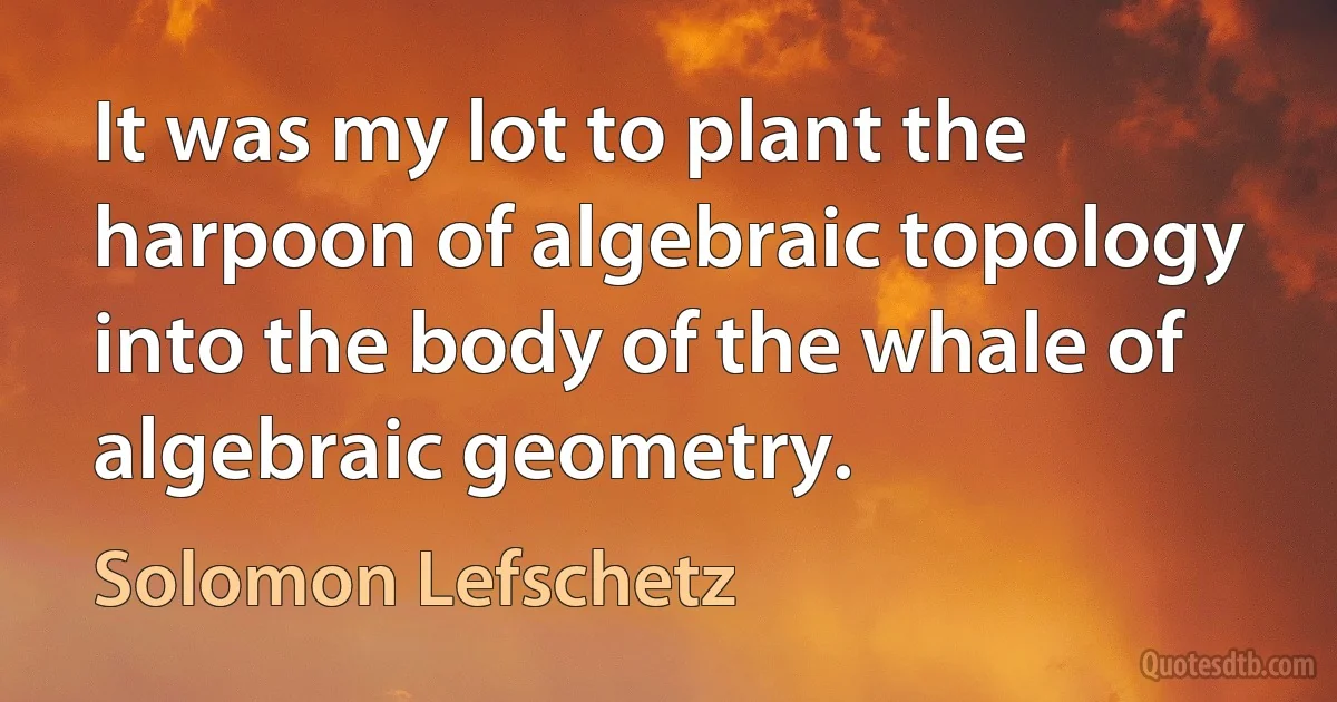 It was my lot to plant the harpoon of algebraic topology into the body of the whale of algebraic geometry. (Solomon Lefschetz)